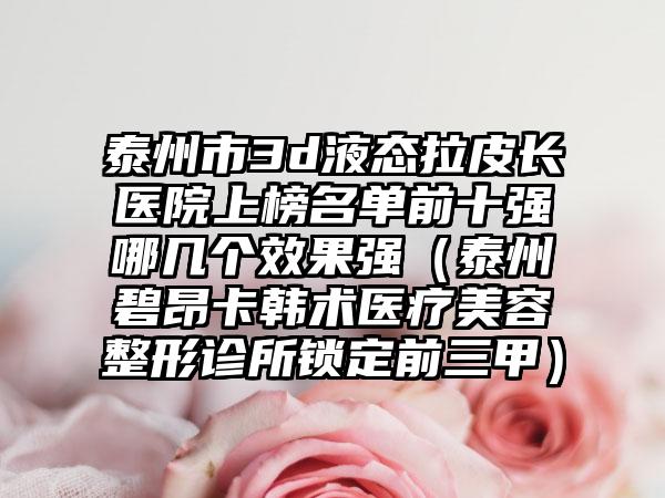 泰州市3d液態(tài)拉皮長醫(yī)院上榜名單前十強哪幾個效果強（泰州碧昂卡韓術(shù)醫(yī)療美容整形診所鎖定前三甲）