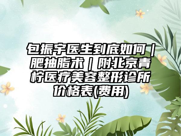 包振宇醫(yī)生到底如何｜肥抽脂術(shù)｜附北京青檸醫(yī)療美容整形診所價(jià)格表(費(fèi)用)