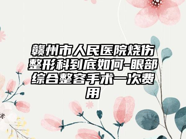 贛州市人民醫(yī)院燒傷整形科到底如何-眼部綜合整容手術(shù)一次費(fèi)用