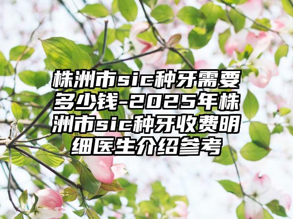 株洲市sic種牙需要多少錢-2025年株洲市sic種牙收費(fèi)明細(xì)醫(yī)生介紹參考