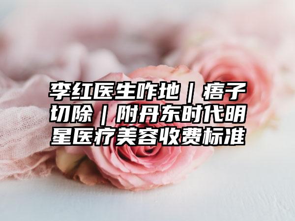李紅醫(yī)生咋地｜痦子切除｜附丹東時(shí)代明星醫(yī)療美容收費(fèi)標(biāo)準(zhǔn)