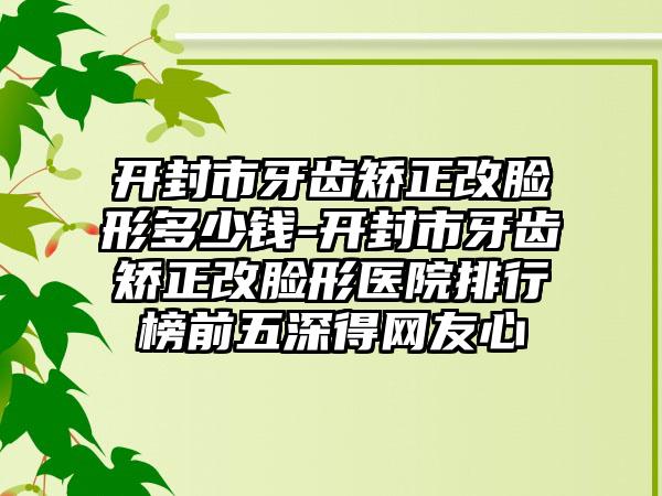 開(kāi)封市牙齒矯正改臉形多少錢-開(kāi)封市牙齒矯正改臉形醫(yī)院排行榜前五深得網(wǎng)友心