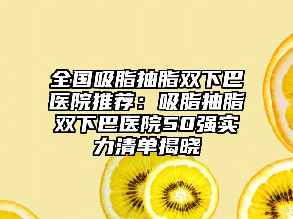 全國吸脂抽脂雙下巴醫(yī)院推薦：吸脂抽脂雙下巴醫(yī)院50強(qiáng)實(shí)力清單揭曉