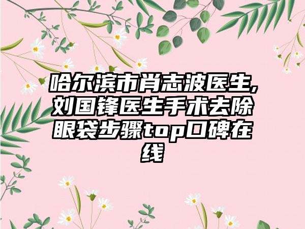 哈爾濱市肖志波醫(yī)生,劉國鋒醫(yī)生手術(shù)去除眼袋步驟top口碑在線