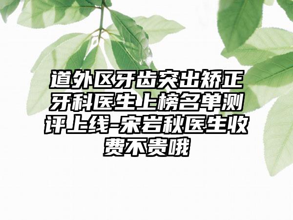 道外區(qū)牙齒突出矯正牙科醫(yī)生上榜名單測評上線-宋巖秋醫(yī)生收費不貴哦