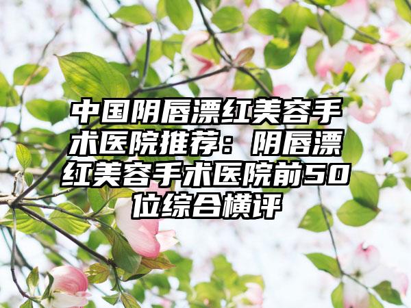 中國(guó)陰唇漂紅美容手術(shù)醫(yī)院推薦：陰唇漂紅美容手術(shù)醫(yī)院前50位綜合橫評(píng)