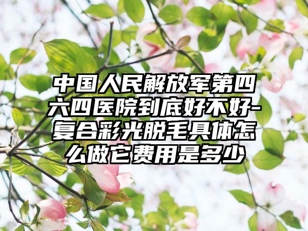 中國(guó)人民解放軍第四六四醫(yī)院到底好不好-復(fù)合彩光脫毛具體怎么做它費(fèi)用是多少