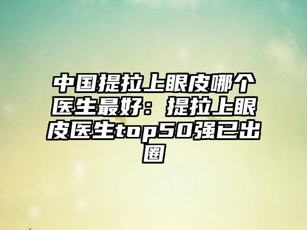 中國提拉上眼皮哪個醫(yī)生最好：提拉上眼皮醫(yī)生top50強(qiáng)已出圈