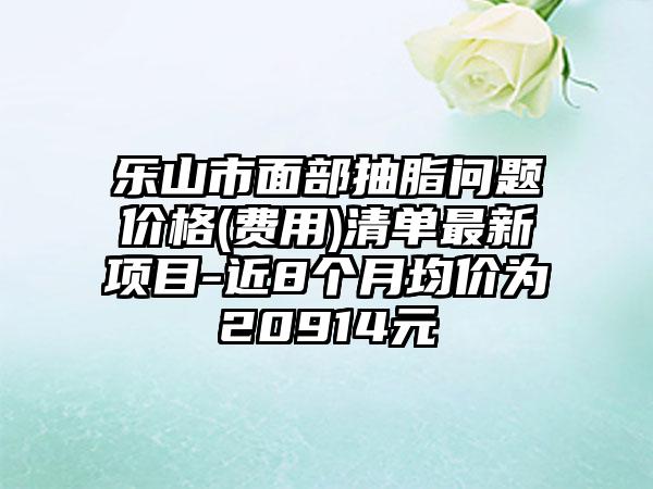 樂山市面部抽脂問題價格(費用)清單最新項目-近8個月均價為20914元