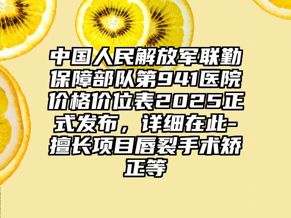 中國人民解放軍聯(lián)勤保障部隊第941醫(yī)院價格價位表2025正式發(fā)布，詳細在此-擅長項目唇裂手術(shù)矯正等