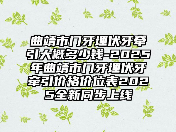 曲靖市門牙埋伏牙牽引大概多少錢-2025年曲靖市門牙埋伏牙牽引價(jià)格價(jià)位表2025全新同步上線