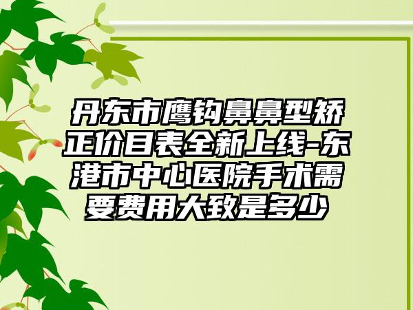 丹東市鷹鉤鼻鼻型矯正價目表全新上線-東港市中心醫(yī)院手術(shù)需要費用大致是多少