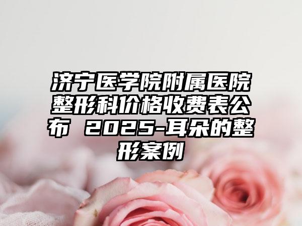 濟(jì)寧醫(yī)學(xué)院附屬醫(yī)院整形科價(jià)格收費(fèi)表公布 2025-耳朵的整形案例