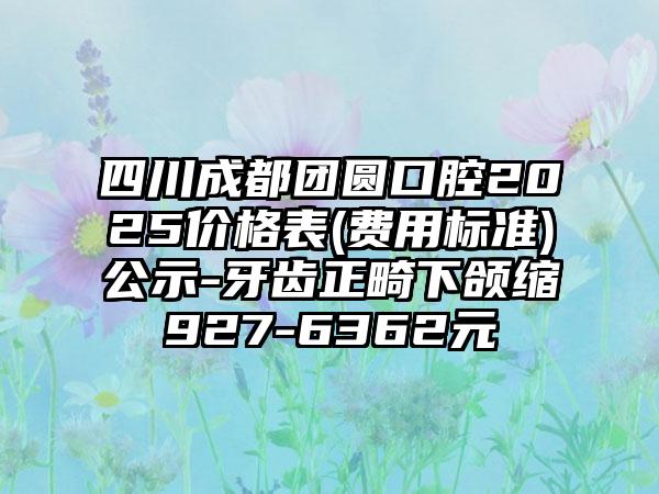 四川成都團圓口腔2025價格表(費用標準)公示-牙齒正畸下頜縮927-6362元