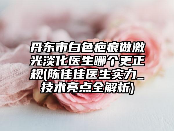 丹東市白色疤痕做激光淡化醫(yī)生哪個(gè)更正規(guī)(陳佳佳醫(yī)生實(shí)力_技術(shù)亮點(diǎn)全解析)