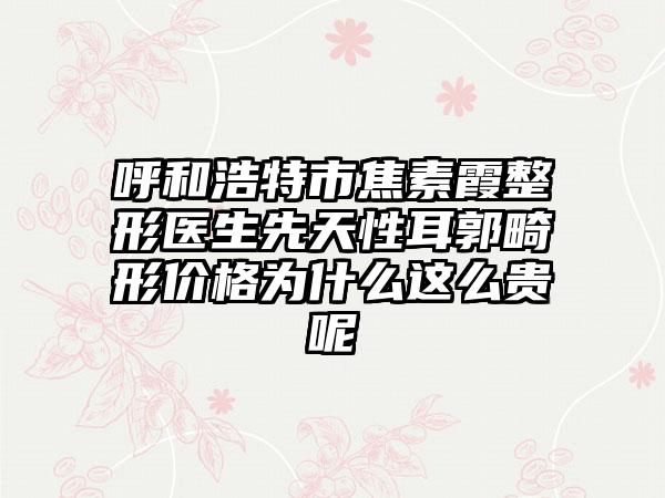呼和浩特市焦素霞整形醫(yī)生先天性耳郭畸形價(jià)格為什么這么貴呢