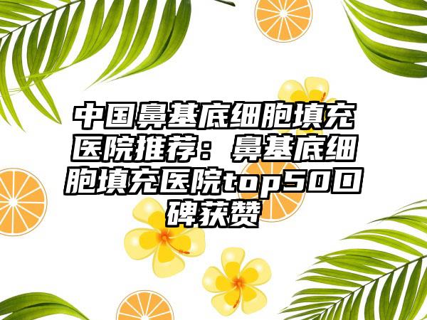 中國鼻基底細胞填充醫(yī)院推薦：鼻基底細胞填充醫(yī)院top50口碑獲贊