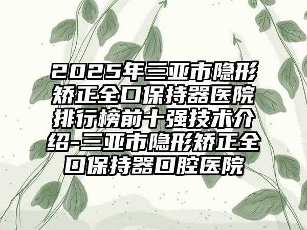 2025年三亞市隱形矯正全口保持器醫(yī)院排行榜前十強技術(shù)介紹-三亞市隱形矯正全口保持器口腔醫(yī)院