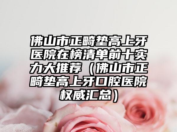 佛山市正畸墊高上牙醫(yī)院在榜清單前十實(shí)力大推薦（佛山市正畸墊高上牙口腔醫(yī)院權(quán)威匯總）
