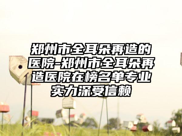 鄭州市全耳朵再造的醫(yī)院-鄭州市全耳朵再造醫(yī)院在榜名單專業(yè)實(shí)力深受信賴