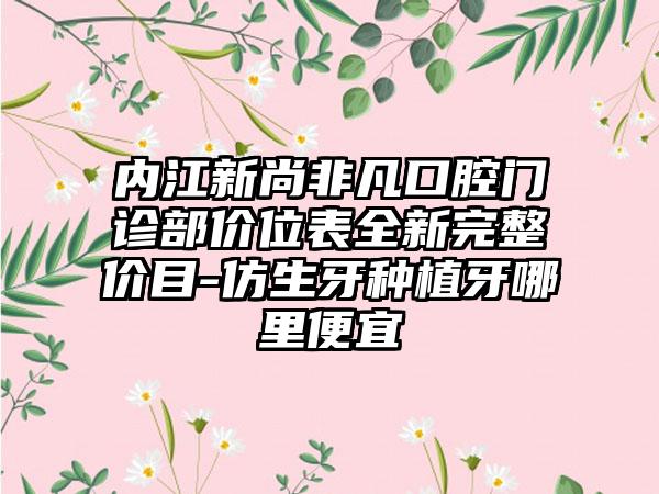 內(nèi)江新尚非凡口腔門診部?jī)r(jià)位表全新完整價(jià)目-仿生牙種植牙哪里便宜