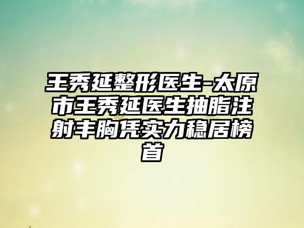 王秀延整形醫(yī)生-太原市王秀延醫(yī)生抽脂注射豐胸憑實力穩(wěn)居榜首