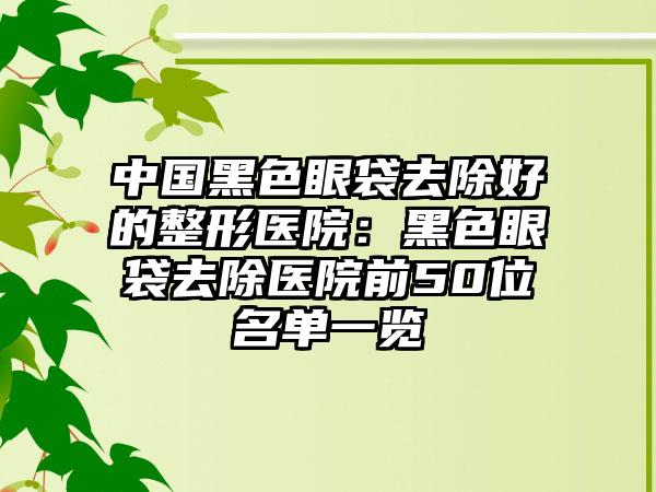 中國(guó)黑色眼袋去除好的整形醫(yī)院：黑色眼袋去除醫(yī)院前50位名單一覽