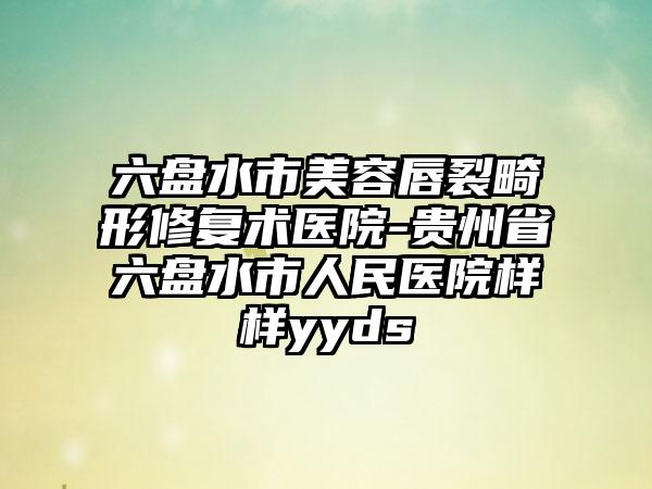 六盤水市美容唇裂畸形修復(fù)術(shù)醫(yī)院-貴州省六盤水市人民醫(yī)院樣樣yyds