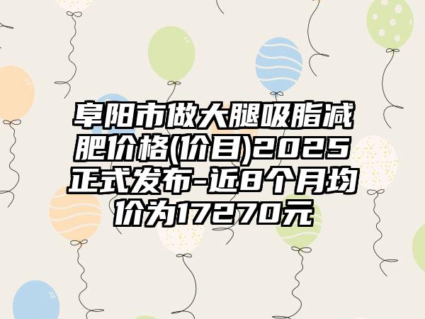 阜陽市做大腿吸脂減肥價格(價目)2025正式發(fā)布-近8個月均價為17270元