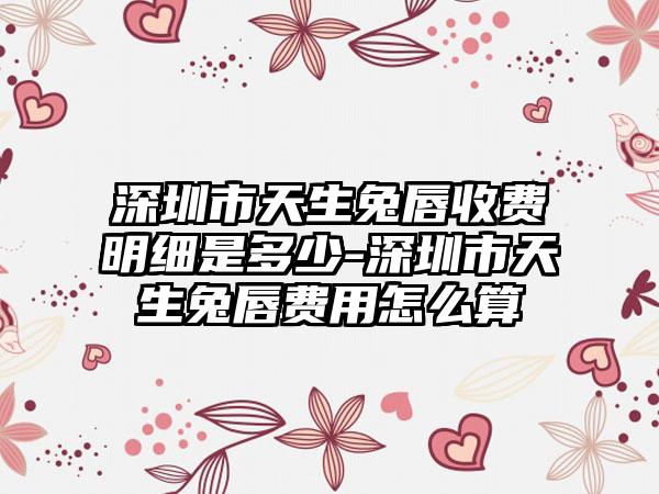 深圳市天生兔唇收費(fèi)明細(xì)是多少-深圳市天生兔唇費(fèi)用怎么算