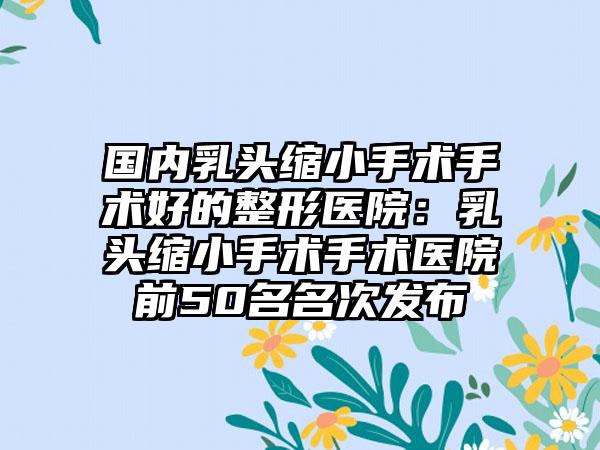 國(guó)內(nèi)乳頭縮小手術(shù)手術(shù)好的整形醫(yī)院：乳頭縮小手術(shù)手術(shù)醫(yī)院前50名名次發(fā)布