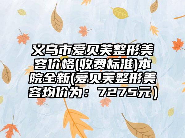 義烏市愛(ài)貝芙整形美容價(jià)格(收費(fèi)標(biāo)準(zhǔn))本院全新(愛(ài)貝芙整形美容均價(jià)為：7275元）