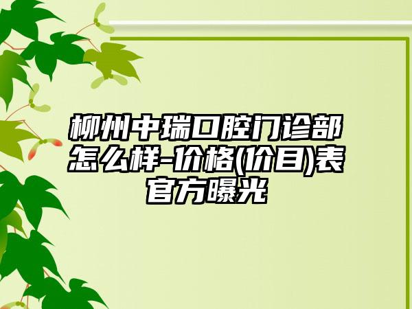 柳州中瑞口腔門診部怎么樣-價(jià)格(價(jià)目)表官方曝光