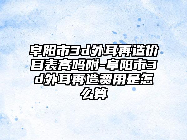 阜陽(yáng)市3d外耳再造價(jià)目表高嗎附-阜陽(yáng)市3d外耳再造費(fèi)用是怎么算