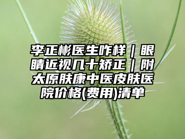李正彬醫(yī)生咋樣｜眼睛近視幾十矯正｜附太原膚康中醫(yī)皮膚醫(yī)院價格(費用)清單