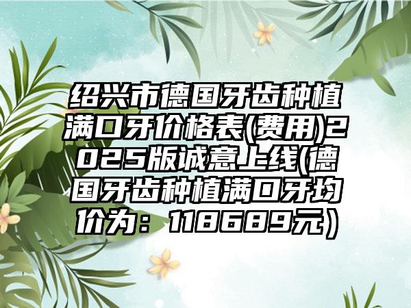 紹興市德國(guó)牙齒種植滿口牙價(jià)格表(費(fèi)用)2025版誠(chéng)意上線(德國(guó)牙齒種植滿口牙均價(jià)為：118689元）