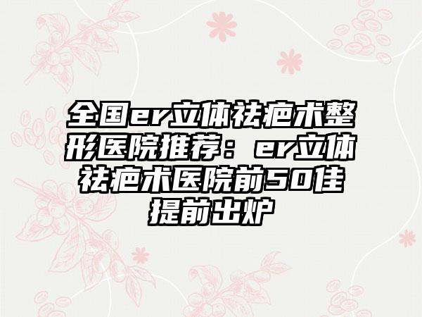 全國(guó)er立體祛疤術(shù)整形醫(yī)院推薦：er立體祛疤術(shù)醫(yī)院前50佳提前出爐