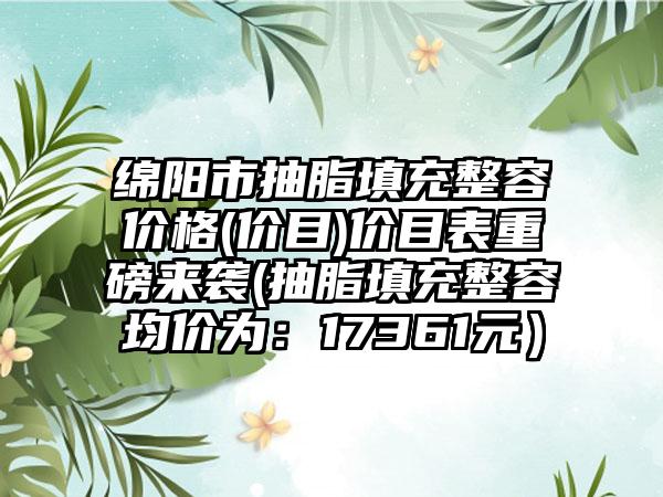 綿陽(yáng)市抽脂填充整容價(jià)格(價(jià)目)價(jià)目表重磅來(lái)襲(抽脂填充整容均價(jià)為：17361元）
