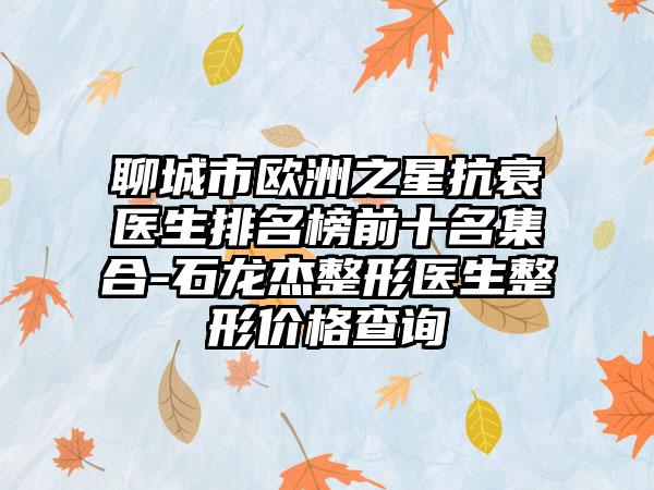 聊城市歐洲之星抗衰醫(yī)生排名榜前十名集合-石龍杰整形醫(yī)生整形價(jià)格查詢