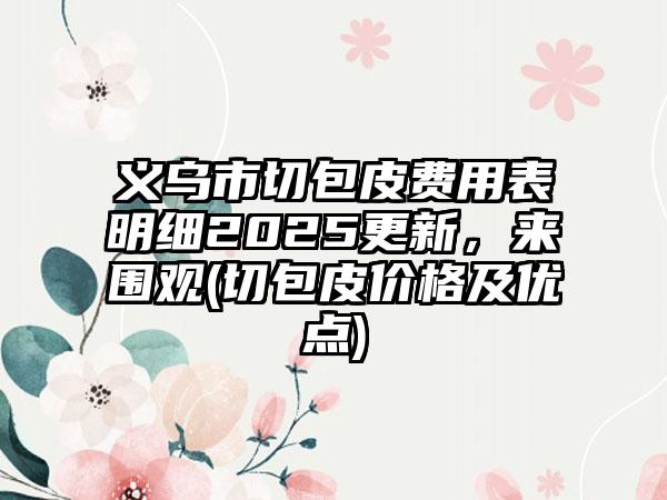 義烏市切包皮費(fèi)用表明細(xì)2025更新，來(lái)圍觀(切包皮價(jià)格及優(yōu)點(diǎn))