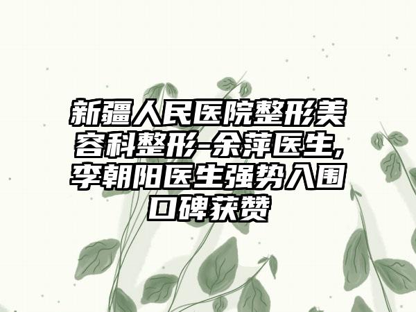 新疆人民醫(yī)院整形美容科整形-余萍醫(yī)生,李朝陽醫(yī)生強(qiáng)勢入圍口碑獲贊