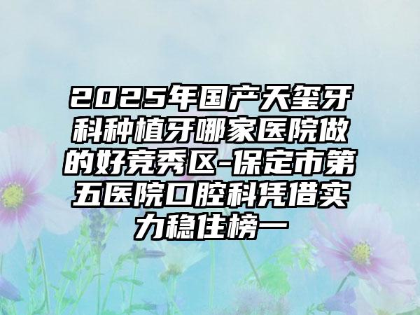 2025年國(guó)產(chǎn)天璽牙科種植牙哪家醫(yī)院做的好競(jìng)秀區(qū)-保定市第五醫(yī)院口腔科憑借實(shí)力穩(wěn)住榜一