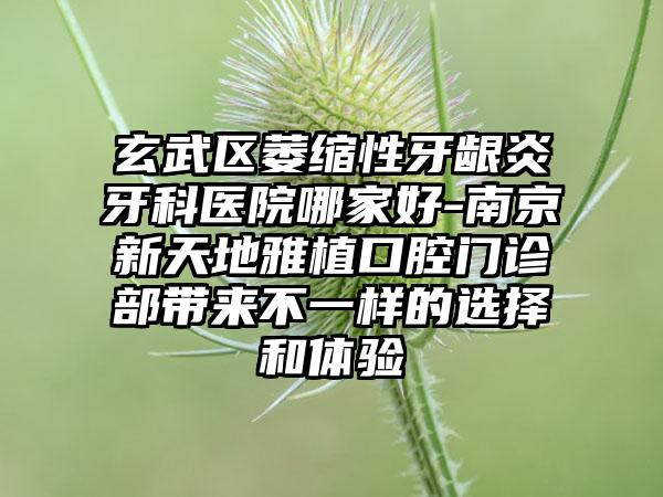 玄武區(qū)萎縮性牙齦炎牙科醫(yī)院哪家好-南京新天地雅植口腔門診部帶來不一樣的選擇和體驗