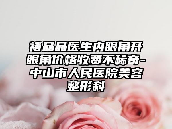 褚晶晶醫(yī)生內(nèi)眼角開眼角價(jià)格收費(fèi)不稀奇-中山市人民醫(yī)院美容整形科