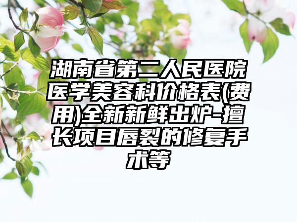 湖南省第二人民醫(yī)院醫(yī)學(xué)美容科價格表(費用)全新新鮮出爐-擅長項目唇裂的修復(fù)手術(shù)等