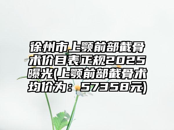 徐州市上顎前部截骨術(shù)價(jià)目表正規(guī)2025曝光(上顎前部截骨術(shù)均價(jià)為：57358元)