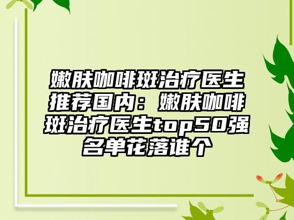 嫩膚咖啡斑治療醫(yī)生推薦國內(nèi)：嫩膚咖啡斑治療醫(yī)生top50強名單花落誰個