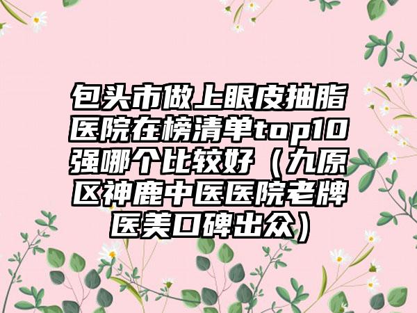 包頭市做上眼皮抽脂醫(yī)院在榜清單top10強哪個比較好（九原區(qū)神鹿中醫(yī)醫(yī)院老牌醫(yī)美口碑出眾）