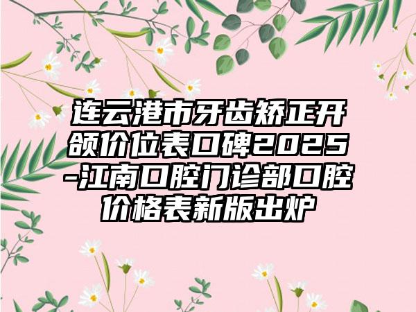 連云港市牙齒矯正開頜價位表口碑2025-江南口腔門診部口腔價格表新版出爐