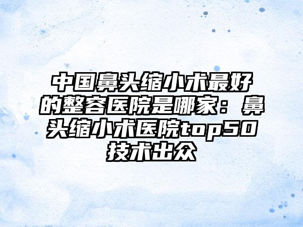 中國(guó)鼻頭縮小術(shù)最好的整容醫(yī)院是哪家：鼻頭縮小術(shù)醫(yī)院top50技術(shù)出眾